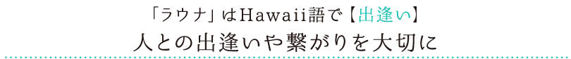 「ラウナ」はHawaii語で【出逢い】人との出逢いや繋がりを大切に