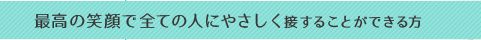 最高の笑顔で全ての人にやさしく接することができる方