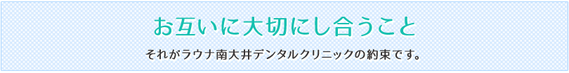 お互いに大切にし合うこと それがラウナ南大井デンタルクリニックの約束です。