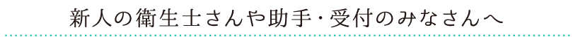 新人の衛生士さんや助手・受付のみなさんへ